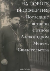 На пороге бессмертия. Последние встречи с отцом Александром Менем. Свидетельства