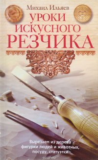 Ильяев М..Уроки искуссного резчика. Вырезаем из дерева фигурки людей и животных, посуду, статуэтки