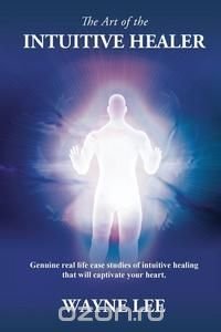 The Art of the Intuitive Healer. Genuine Real Life Case Studies of Intuitive Healing That Will Captivate Your Heart