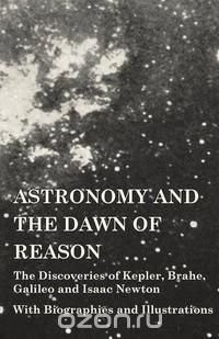 Astronomy and the Dawn of Reason - The Discoveries of Kepler, Brahe, Galileo and Isaac Newton - With Biographies and Illustrations