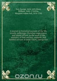 A journal or historical account of the life, travels, sufferings, Christian experiences, and labour of love, in the work of the ministry, of that ancient, eminent, and faithful servant of Jes