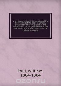 Analysis and critical interpretation of the Hebrew text of the book of Genesis, preceded by a Hebrew grammar, and dissertations on the genuineness of the Pentateuch and on the structure of th