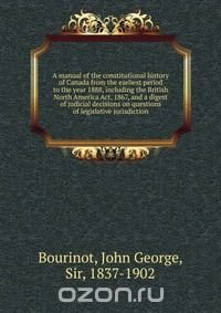 A manual of the constitutional history of Canada from the earliest period to the year 1888, including the British North America Act, 1867, and a digest of judicial decisions on questions of l