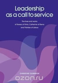 Leadership as a Call to Service. the Lives and Works of Teresa of Vila, Catherine of Siena and Th R Se of Lisieux