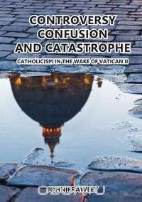 CONTROVERSY CONFUSION AND CATASTROPHE - CATHOLICISM IN THE WAKE OF VATICAN II