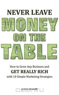 Never Leave Money on the Table - How to Grow Any Business and Get Really Rich with 10 Simple Marketing Strategies