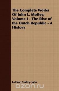 The Complete Works Of John L. Motley; Volume I - The Rise of the Dutch Republic - A History