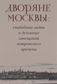 Дворяне Москвы : свадебные акты и духовные завещания петровского времени