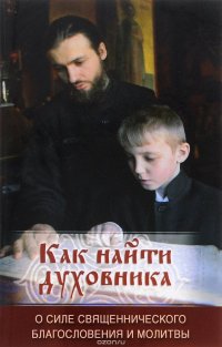 Как найти духовника. О силе священнического благословения и молитвы