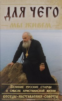 Для чего мы живем. Великие русские старцы о смысле христианской жизни. Беседы. Наставления. Советы