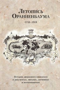 Летопись Ораниенбаума. История дворцового комплекса в документах, письмах, дневниках и воспоминаниях. 1710-1918