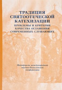 Традиция святоотеческой катехизации. Проблемы и критерии качества оглашения современных слушающих. Материалы Международной богословско-практической конференции