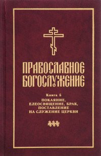  - «Православное богослужение. Книга 5. Покаяние, елеосвящение, брак, поставление на служение церкви»