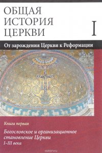 Общая история церкви. В 2 томах. Том 1. От зарождения Церкви к Реформации. I-XV века. Книга 1. Богословское и организационное становление Церкви I-III века. Учебное пособие