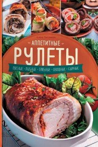 Аппетитные рулеты. Мясные. Рыбные. Грибные. Овощные. Сырные