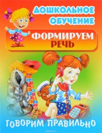 Дошкольное обучение. Формируем речь. Говорим правильно