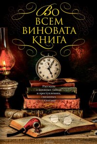 Во всем виновата книга. Рассказы о книжных тайнах и преступлениях, связанных с книгами (сборник)