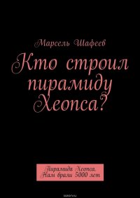 Кто строил пирамиду Хеопса? Пирамида Хеопса. Нам врали 5000 лет