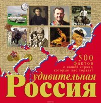 Удивительная Россия. 500 фактов о нашей стране, которые вас поразят