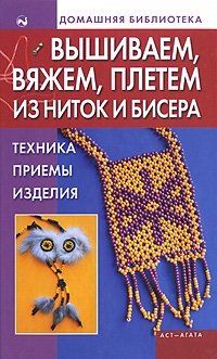 Вышиваем, вяжем, плетем из ниток и бисера. Техника, приемы, изделия