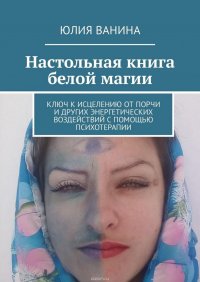 Настольная книга белой магии. Ключ к исцелению от порчи и других энергетических воздействий с помощью психотерапии