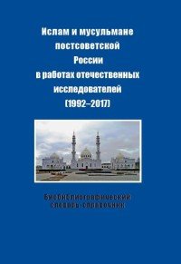 Ислам и мусульмане постсоветской России в работах отечественных исследователей (1992-2017). Библиографический словарь-справочник