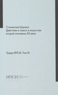 Труды ИПСИ. Том 3. Станислав Шурипа. Действие и смысл в искусстве второй половины ХХ века