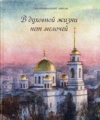 В духовной жизни нет мелочей. Избранные поучения из бесед и проповедей