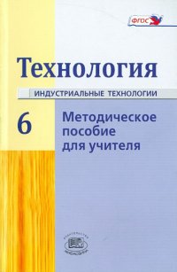 Технология. Индустриальные технологии. 6 класс. Методическое пособие. ФГОС