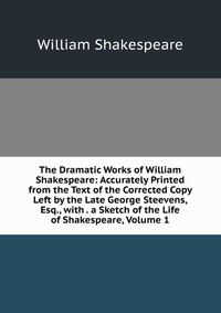 The Dramatic Works of William Shakespeare: Accurately Printed from the Text of the Corrected Copy Left by the Late George Steevens, Esq., with . a Sketch of the Life of Shakespeare, Volume 1