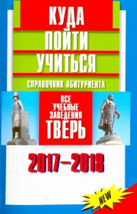 Куда пойти учиться. Справочник абитуриента. Все учебные заведения. Тверь 2017-2018