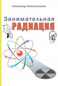 Занимательная радиация. Все, о чем вы хотели спросить: чем нас пугают, чего мы боимся, чего следует опасаться на самом деле, как снизить риски