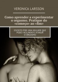 Como aprender a experimentar o orgasmo. Pratique do «começo» ao «fim». Escrito por uma mulher que pode facilmente atingir o orgasmo