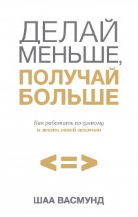 Делай меньше, получай больше. Как работать по-умному и жить своей жизнью
