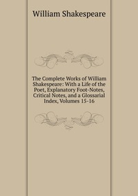 The Complete Works of William Shakespeare: With a Life of the Poet, Explanatory Foot-Notes, Critical Notes, and a Glossarial Index, Volumes 15-16