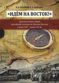 Идем на Восток! Документальные очерки российской политики на Дальнем Востоке в конце XIX - начале XX вв