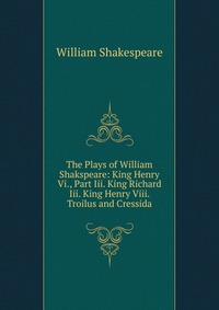 The Plays of William Shakspeare: King Henry Vi., Part Iii. King Richard Iii. King Henry Viii. Troilus and Cressida