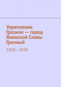 Укрепление Грозное – город Воинской Славы Грозный. 1818–2020