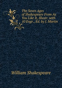 The Seven Ages of Shakespeare From As You Like It, Illustr. with 10 Engr., Ed. by J. Martin