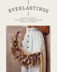 Everlastings. How to Grow, Harvest and Create with Dried Flowers