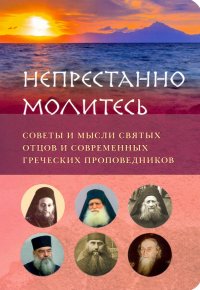 Непрестанно молитесь. Советы и мысли святых отцов и современных греческих проповедников