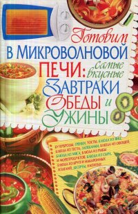 Готовим в микроволновой печи. Самые вкусные завтраки, обеды, ужины