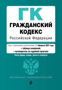 Гражданский кодекс Российской Федерации. Части первая, вторая, третья и четвертая. Текст с изменениями и дополнениями на 1 февраля 2021 года + таблица изменений + путеводитель по судебной пра