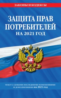 Защита прав потребителей. Текст с самыми последними изменениями и дополнениями на 2021 год