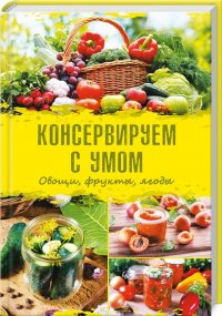 Консервируем с умом. Овощи, фрукты, ягоды