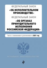 Федеральный закон «Об исполнительном производстве»; Федеральный закон «Об органах принудительного исполнения Российской Федерации». Тексты с изменениями и дополнениями на 2021 год