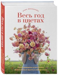 Весь год в цветах. Как выращивать и составлять великолепные букеты в любой сезон