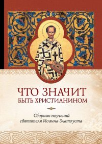 Что значит быть христианином. Сборник поучений святителя Иоанна Златоуста