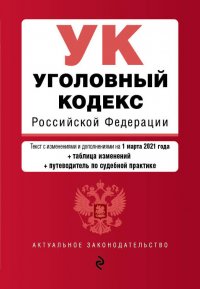 Уголовный кодекс Российской Федерации. Текст с изменениями и дополнениями на 1 марта 2021 года + таблица изменений + путеводитель по судебной практике