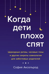 Когда дети плохо спят: Циркадные ритмы, часовые гены и другие секреты сомнологии для заботливых родителей